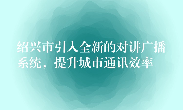  绍兴市引入全新的对讲广播系统，提升城市通讯效率