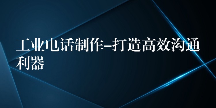 工业电话制作-打造高效沟通利器 工业电话制作-打造高效沟通利器