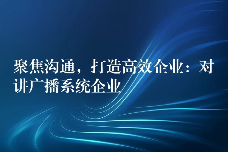 聚焦沟通,打造高效企业:对讲广播系统企业 聚焦沟通,打造高效企业:对讲广播系统企业