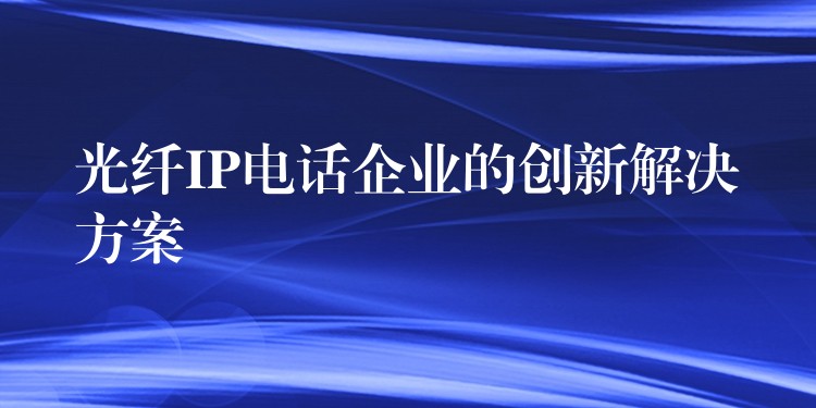 光纤IP电话企业的创新解决方案 光纤IP电话企业的创新解决方案
