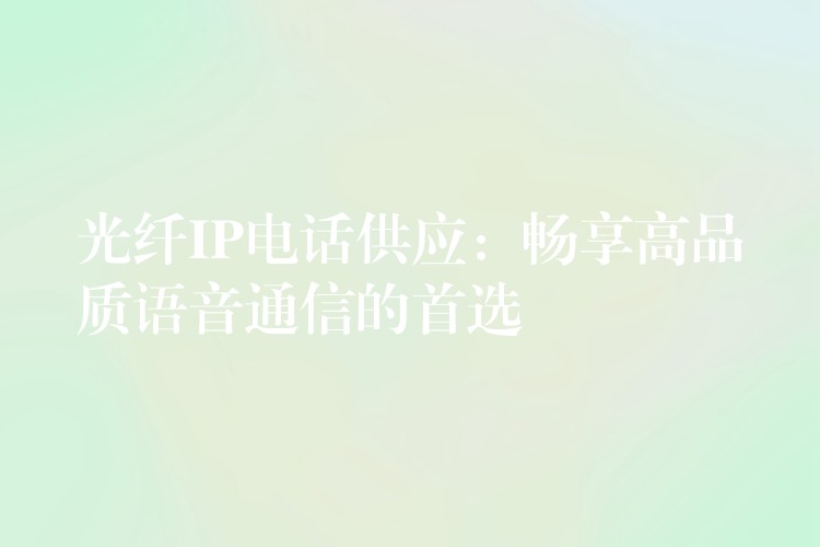 光纤IP电话供应:畅享高品质语音通信的首选 光纤IP电话供应:畅享高品质语音通信的首选