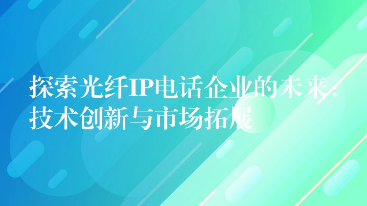 探索光纤IP电话企业的未来:技术创新与市场拓展 探索光纤IP电话企业的未来:技术创新与市场拓展
