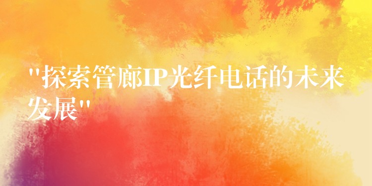 “探索管廊IP光纤电话的未来发展” “探索管廊IP光纤电话的未来发展”