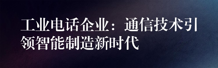 工业电话企业:通信技术引领智能制造新时代 工业电话企业:通信技术引领智能制造新时代