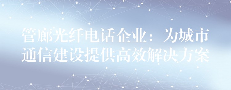 管廊光纤电话企业:为城市通信建设提供高效解决方案 管廊光纤电话企业:为城市通信建设提供高效解决方案