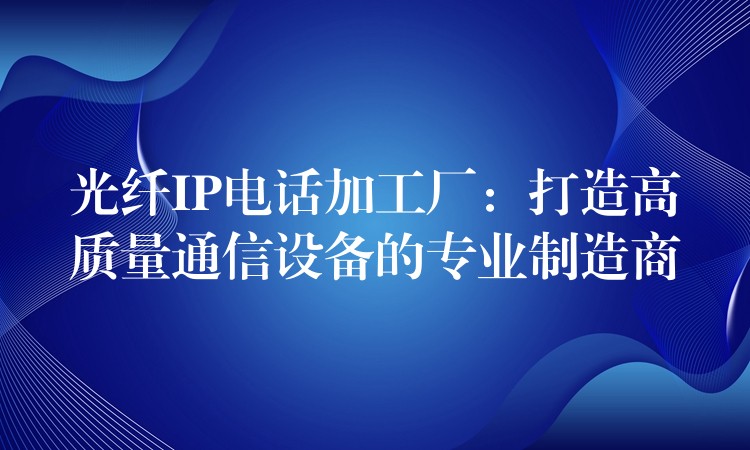  光纤IP电话加工厂：打造高质量通信设备的专业制造商