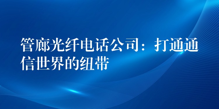 管廊光纤电话公司:打通通信世界的纽带 管廊光纤电话公司:打通通信世界的纽带