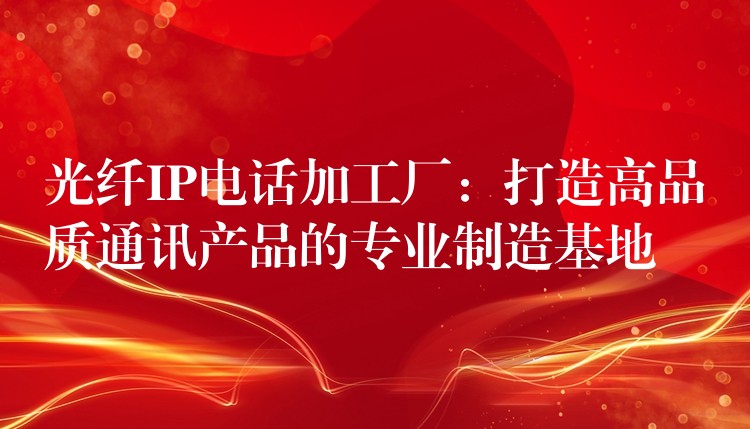  光纤IP电话加工厂：打造高品质通讯产品的专业制造基地