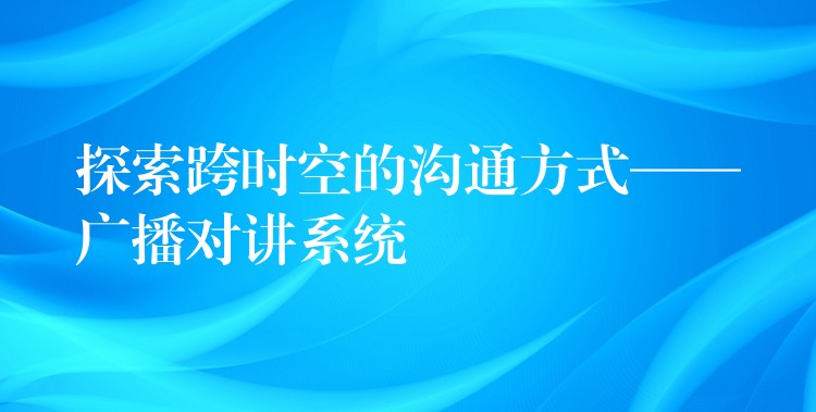  探索跨时空的沟通方式——广播对讲系统