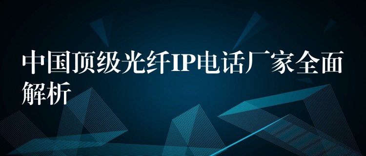 中国顶级光纤IP电话厂家全面解析 中国顶级光纤IP电话厂家全面解析