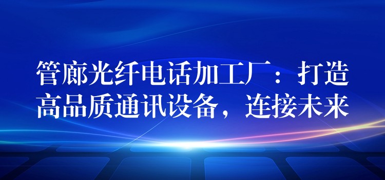  管廊光纤电话加工厂：打造高品质通讯设备，连接未来