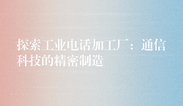 探索工业电话加工厂:通信科技的精密制造 探索工业电话加工厂:通信科技的精密制造