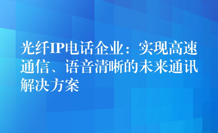 光纤IP电话企业:实现高速通信、语音清晰的未来通讯解决方案 光纤IP电话企业:实现高速通信、语音清晰的未来通讯解决方案