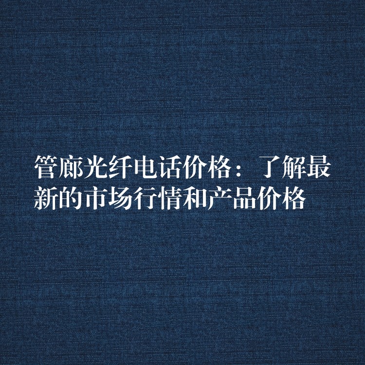  管廊光纤电话价格：了解最新的市场行情和产品价格