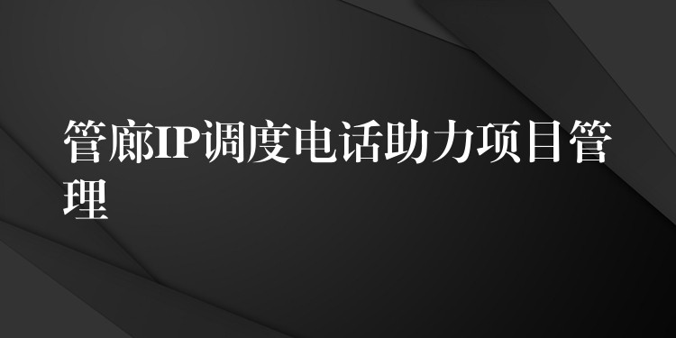 管廊IP调度电话助力项目管理 管廊IP调度电话助力项目管理