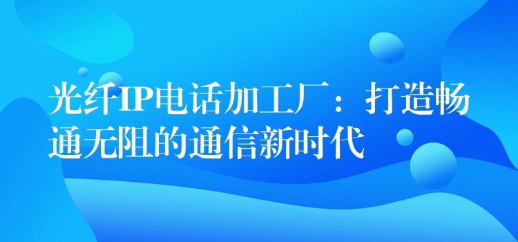  光纤IP电话加工厂：打造畅通无阻的通信新时代