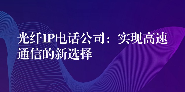 光纤IP电话公司:实现高速通信的新选择 光纤IP电话公司:实现高速通信的新选择