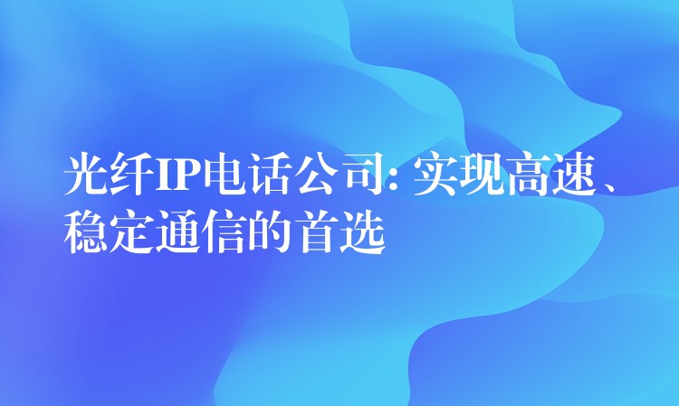  光纤IP电话公司: 实现高速、稳定通信的首选