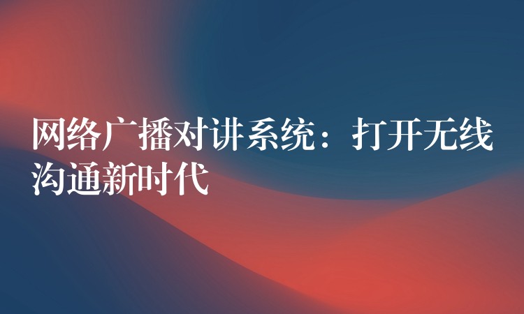 网络广播对讲系统:打开无线沟通新时代 网络广播对讲系统:打开无线沟通新时代