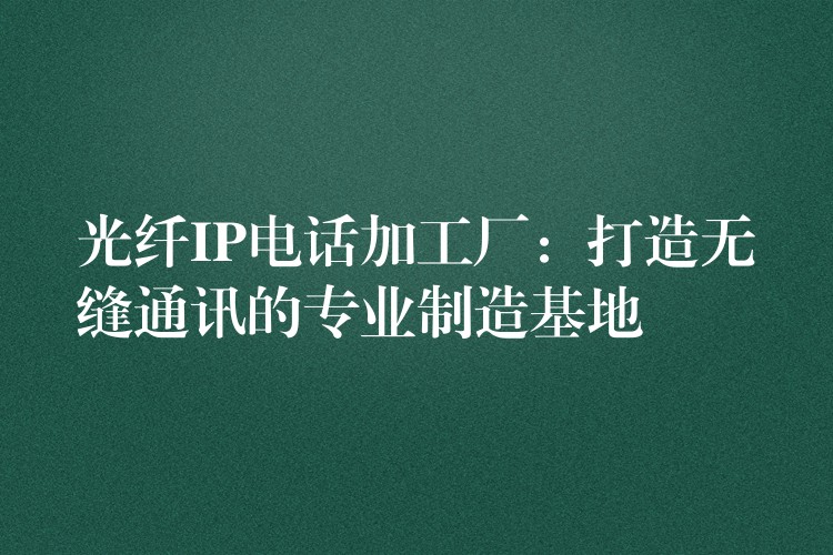 光纤IP电话加工厂:打造无缝通讯的专业制造基地 光纤IP电话加工厂:打造无缝通讯的专业制造基地