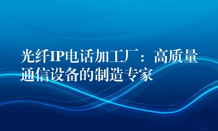  光纤IP电话加工厂：高质量通信设备的制造专家