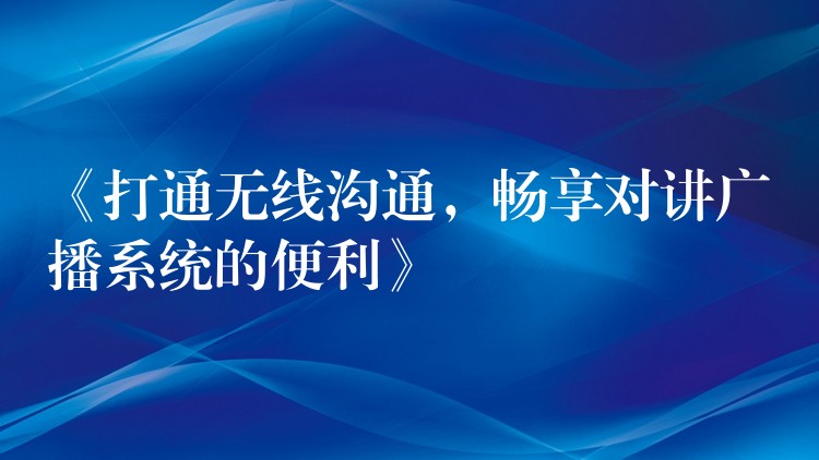 《打通无线沟通,畅享对讲广播系统的便利》 《打通无线沟通,畅享对讲广播系统的便利》