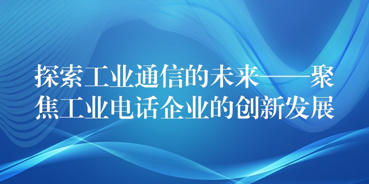 探索工业通信的未来——聚焦工业电话企业的创新发展 探索工业通信的未来——聚焦工业电话企业的创新发展
