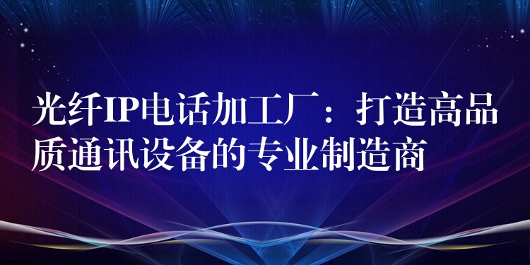 光纤IP电话加工厂:打造高品质通讯设备的专业制造商 光纤IP电话加工厂:打造高品质通讯设备的专业制造商