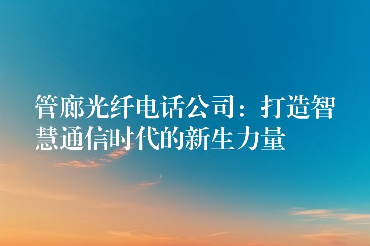 管廊光纤电话公司:打造智慧通信时代的新生力量 管廊光纤电话公司:打造智慧通信时代的新生力量
