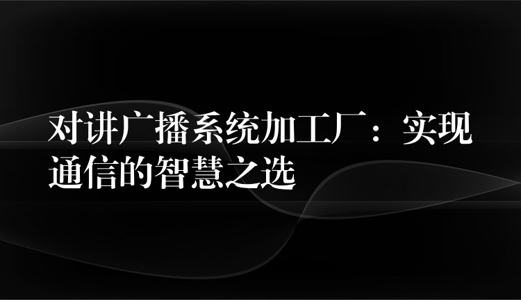 对讲广播系统加工厂:实现通信的智慧之选 对讲广播系统加工厂:实现通信的智慧之选