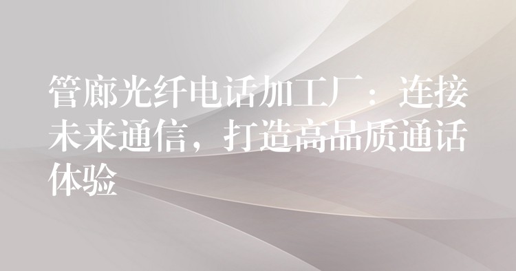  管廊光纤电话加工厂：连接未来通信，打造高品质通话体验