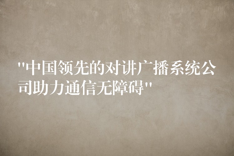  “中国领先的对讲广播系统公司助力通信无障碍”