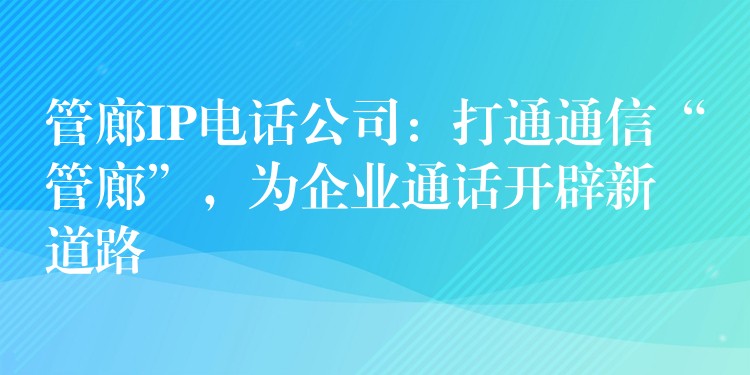 管廊IP电话公司:打通通信“管廊”,为企业通话开辟新道路 管廊IP电话公司:打通通信“管廊”,为企业通话开辟新道路