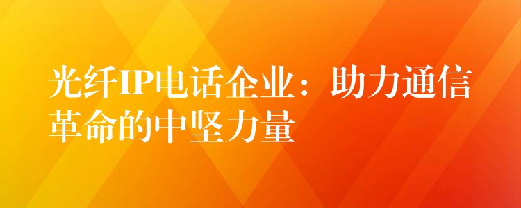 光纤IP电话企业:助力通信革命的中坚力量 光纤IP电话企业:助力通信革命的中坚力量