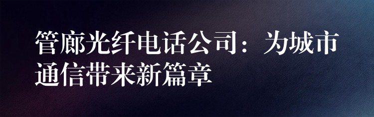 管廊光纤电话公司:为城市通信带来新篇章 管廊光纤电话公司:为城市通信带来新篇章