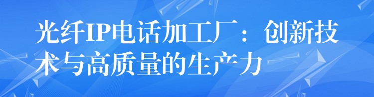  光纤IP电话加工厂：创新技术与高质量的生产力