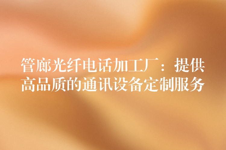  管廊光纤电话加工厂：提供高品质的通讯设备定制服务