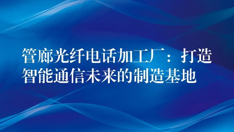  管廊光纤电话加工厂：打造智能通信未来的制造基地