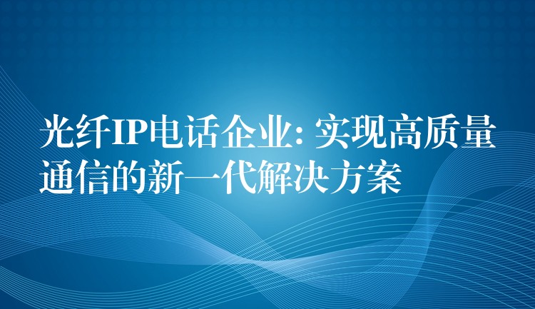  光纤IP电话企业: 实现高质量通信的新一代解决方案