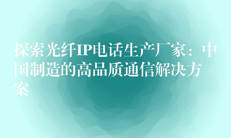 探索光纤IP电话生产厂家:中国制造的高品质通信解决方案 探索光纤IP电话生产厂家:中国制造的高品质通信解决方案