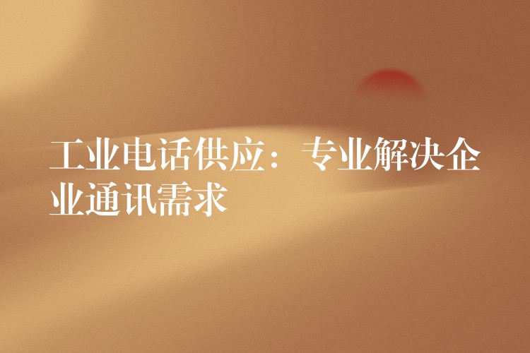  工业电话供应：专业解决企业通讯需求