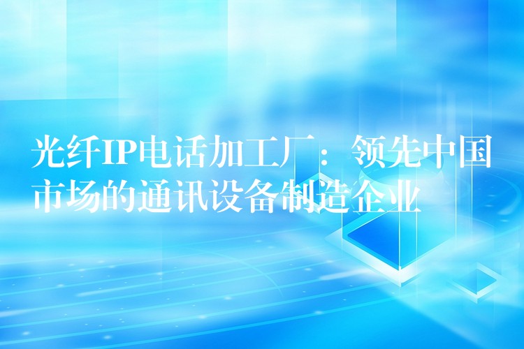  光纤IP电话加工厂：领先中国市场的通讯设备制造企业