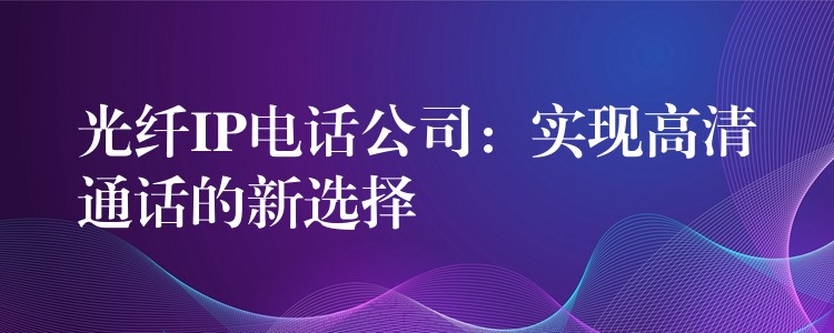 光纤IP电话公司:实现高清通话的新选择 光纤IP电话公司:实现高清通话的新选择