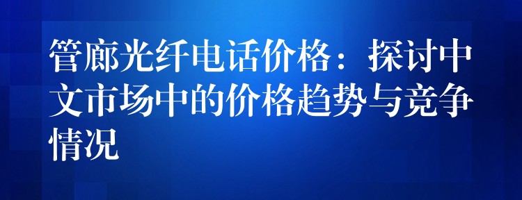 管廊光纤电话价格:探讨中文市场中的价格趋势与竞争情况 管廊光纤电话价格:探讨中文市场中的价格趋势与竞争情况