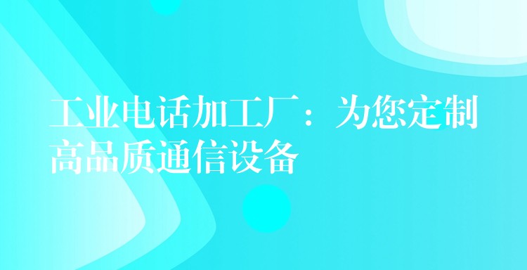 工业电话加工厂:为您定制高品质通信设备 工业电话加工厂:为您定制高品质通信设备