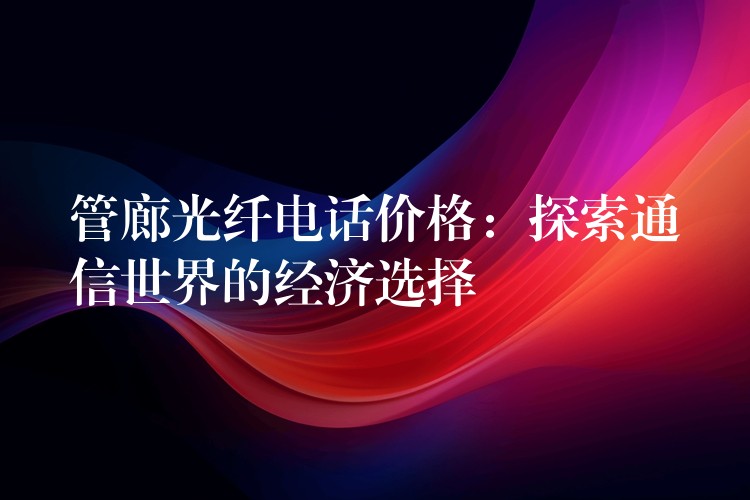 管廊光纤电话价格:探索通信世界的经济选择 管廊光纤电话价格:探索通信世界的经济选择