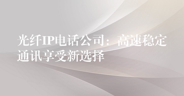 光纤IP电话公司:高速稳定通讯享受新选择 光纤IP电话公司:高速稳定通讯享受新选择