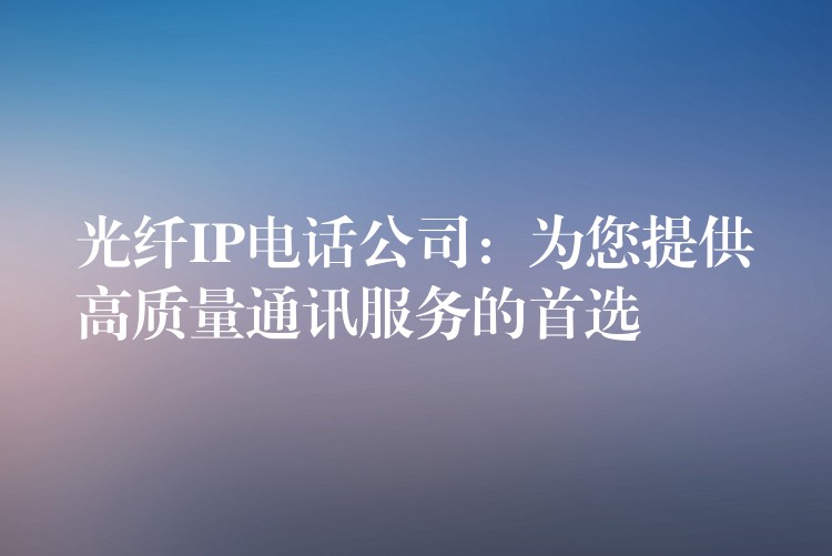 光纤IP电话公司:为您提供高质量通讯服务的首选 光纤IP电话公司:为您提供高质量通讯服务的首选