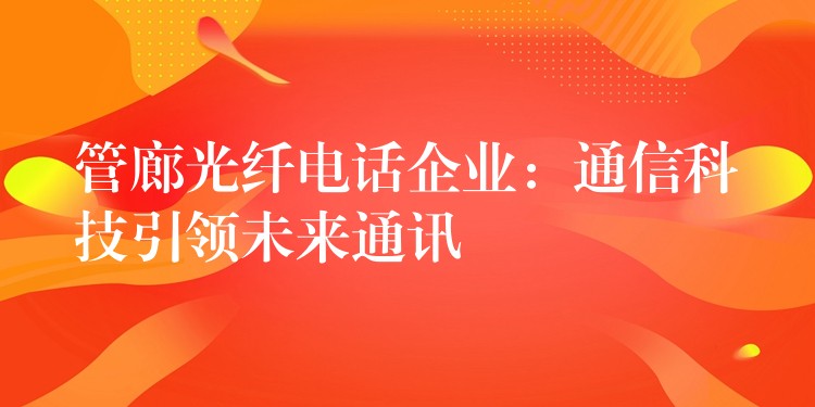 管廊光纤电话企业:通信科技引领未来通讯 管廊光纤电话企业:通信科技引领未来通讯