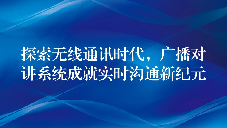 探索无线通讯时代,广播对讲系统成就实时沟通新纪元 探索无线通讯时代,广播对讲系统成就实时沟通新纪元